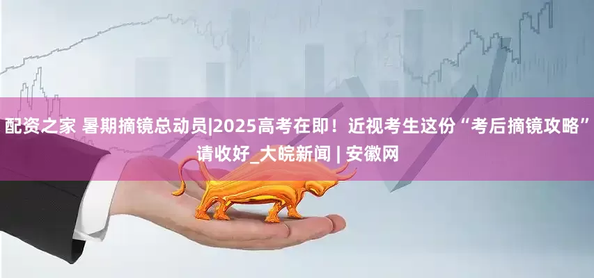配资之家 暑期摘镜总动员|2025高考在即！近视考生这份“考后摘镜攻略”请收好_大皖新闻 | 安徽网