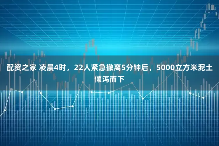配资之家 凌晨4时，22人紧急撤离5分钟后，5000立方米泥土倾泻而下