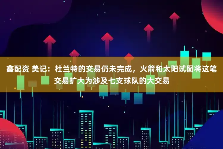 鑫配资 美记：杜兰特的交易仍未完成，火箭和太阳试图将这笔交易扩大为涉及七支球队的大交易