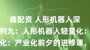 鑫配资 人形机器人深度研究系列九：人形机器人轻量化：产业化前夕的进修课，应用为重