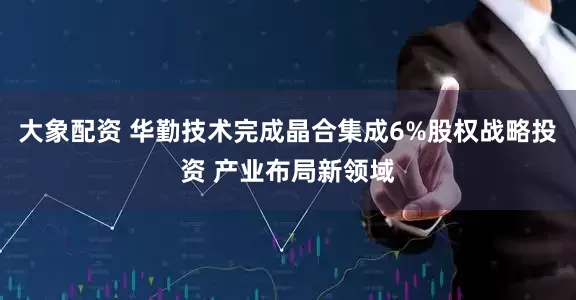 大象配资 华勤技术完成晶合集成6%股权战略投资 产业布局新领域