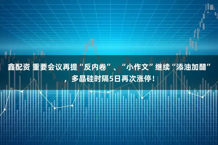 鑫配资 重要会议再提“反内卷”、“小作文”继续“添油加醋”，多晶硅时隔5日再次涨停！