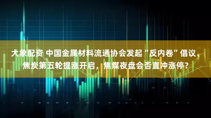 大象配资 中国金属材料流通协会发起“反内卷”倡议、焦炭第五轮提涨开启，焦煤夜盘会否直冲涨停？