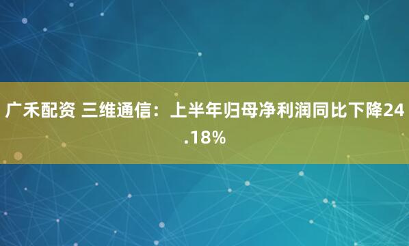 广禾配资 三维通信：上半年归母净利润同比下降24.18%