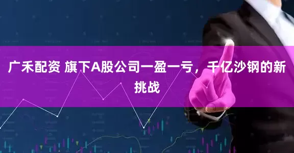 广禾配资 旗下A股公司一盈一亏，千亿沙钢的新挑战