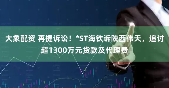 大象配资 再提诉讼！*ST海钦诉陕西伟天，追讨超1300万元货款及代理费