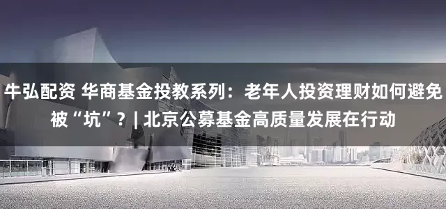 牛弘配资 华商基金投教系列：老年人投资理财如何避免被“坑”？| 北京公募基金高质量发展在行动