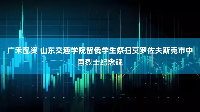 广禾配资 山东交通学院留俄学生祭扫莫罗佐夫斯克市中国烈士纪念碑