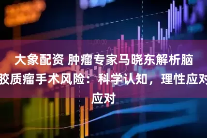 大象配资 肿瘤专家马晓东解析脑胶质瘤手术风险：科学认知，理性应对