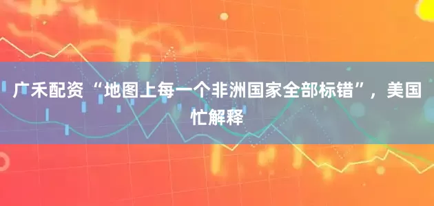 广禾配资 “地图上每一个非洲国家全部标错”，美国忙解释